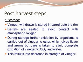 Post harvest steps
1.Storage:
 Vinegar withdrawn is stored in barrel upto the rim
 Barrels are sealed to avoid contact with
atmospheric oxygen
 During storage further oxidation by organisms is
carried out of vinegar to ester, which gives flavor
and aroma but care is taken to avoid complete
oxidation of vinegar to CO2 and water.
 This results into decrease in strength of vinegar.
 