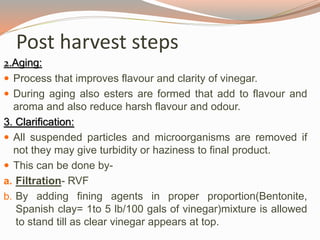 2.Aging:
 Process that improves flavour and clarity of vinegar.
 During aging also esters are formed that add to flavour and
aroma and also reduce harsh flavour and odour.
3. Clarification:
 All suspended particles and microorganisms are removed if
not they may give turbidity or haziness to final product.
 This can be done by-
a. Filtration- RVF
b. By adding fining agents in proper proportion(Bentonite,
Spanish clay= 1to 5 lb/100 gals of vinegar)mixture is allowed
to stand till as clear vinegar appears at top.
Post harvest steps
 
