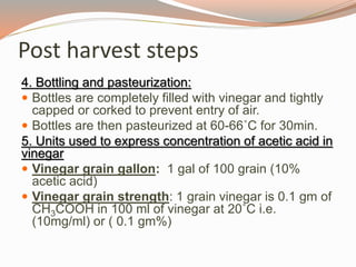 4. Bottling and pasteurization:
 Bottles are completely filled with vinegar and tightly
capped or corked to prevent entry of air.
 Bottles are then pasteurized at 60-66˚C for 30min.
5. Units used to express concentration of acetic acid in
vinegar
 Vinegar grain gallon: 1 gal of 100 grain (10%
acetic acid)
 Vinegar grain strength: 1 grain vinegar is 0.1 gm of
CH3COOH in 100 ml of vinegar at 20˚C i.e.
(10mg/ml) or ( 0.1 gm%)
Post harvest steps
 