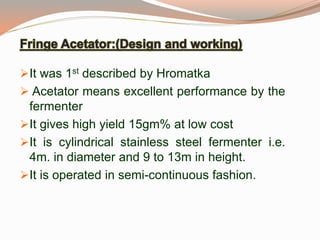 It was 1st described by Hromatka
 Acetator means excellent performance by the
fermenter
It gives high yield 15gm% at low cost
It is cylindrical stainless steel fermenter i.e.
4m. in diameter and 9 to 13m in height.
It is operated in semi-continuous fashion.
 