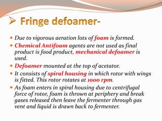  Due to vigorous aeration lots of foam is formed.
 Chemical Antifoam agents are not used as final
product is food product, mechanical defoamer is
used.
 Defoamer mounted at the top of acetator.
 It consists of spiral housing in which rotor with wings
is fitted. This rotor rotates at 1000 rpm.
 As foam enters in spiral housing due to centrifugal
force of rotor, foam is thrown at periphery and break
gases released then leave the fermenter through gas
vent and liquid is drawn back to fermenter.
 