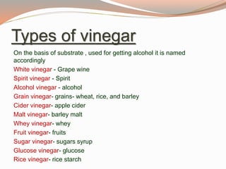 Types of vinegar
On the basis of substrate , used for getting alcohol it is named
accordingly
White vinegar - Grape wine
Spirit vinegar - Spirit
Alcohol vinegar - alcohol
Grain vinegar- grains- wheat, rice, and barley
Cider vinegar- apple cider
Malt vinegar- barley malt
Whey vinegar- whey
Fruit vinegar- fruits
Sugar vinegar- sugars syrup
Glucose vinegar- glucose
Rice vinegar- rice starch
 