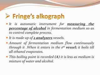  It is automatic instrument for measuring the
percentage of alcohol in fermentation medium so as
to control complete process.
 It is made up of 2 analyzers vessels.
 Amount of fermentation medium flow continuously
through it .When it enters in the 1st vessel; it boils till
all ethanol evaporates.
 This boiling point is recorded (A) it is less as medium is
mixture of water and alcohol.
 