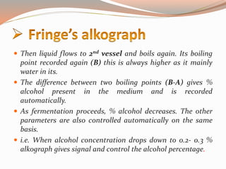  Then liquid flows to 2nd vessel and boils again. Its boiling
point recorded again (B) this is always higher as it mainly
water in its.
 The difference between two boiling points (B-A) gives %
alcohol present in the medium and is recorded
automatically.
 As fermentation proceeds, % alcohol decreases. The other
parameters are also controlled automatically on the same
basis.
 i.e. When alcohol concentration drops down to 0.2- 0.3 %
alkograph gives signal and control the alcohol percentage.
 