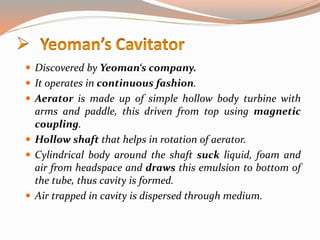  Discovered by Yeoman‘s company.
 It operates in continuous fashion.
 Aerator is made up of simple hollow body turbine with
arms and paddle, this driven from top using magnetic
coupling.
 Hollow shaft that helps in rotation of aerator.
 Cylindrical body around the shaft suck liquid, foam and
air from headspace and draws this emulsion to bottom of
the tube, thus cavity is formed.
 Air trapped in cavity is dispersed through medium.
 