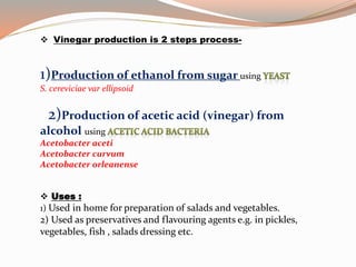  Vinegar production is 2 steps process-
1)Production of ethanol from sugar using
S. cereviciae var ellipsoid
2)Production of acetic acid (vinegar) from
alcohol using
Acetobacter aceti
Acetobacter curvum
Acetobacter orleanense
 Uses :
1) Used in home for preparation of salads and vegetables.
2) Used as preservatives and flavouring agents e.g. in pickles,
vegetables, fish , salads dressing etc.
 
