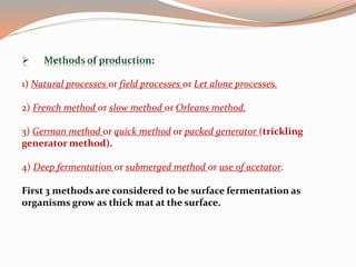 1) Natural processes or field processes or Let alone processes.
2) French method or slow method or Orleans method.
3) German method or quick method or packed generator (trickling
generator method).
4) Deep fermentation or submerged method or use of acetator.
First 3 methods are considered to be surface fermentation as
organisms grow as thick mat at the surface.
 