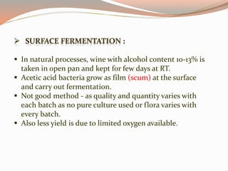  In natural processes, wine with alcohol content 10-13% is
taken in open pan and kept for few days at RT.
 Acetic acid bacteria grow as film (scum) at the surface
and carry out fermentation.
 Not good method - as quality and quantity varies with
each batch as no pure culture used or flora varies with
every batch.
 Also less yield is due to limited oxygen available.
 