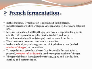  In this method , fermentation is carried out in big barrels.
 Initially barrels are filled with pure vinegar and 10-15 liters wine (alcohol
12%).
 Mixture is incubated at RT, pH =3.5 for 1 week is repeated for 5 weeks
and then after 5 weeks 10-15 liters wine is added and 10-15
liters fermented medium (vinegar) is withdrawal from barrel.
 Then processes becomes continuous there after.
 In this method , organisms grown as thick gelatinous mat ( called
mother of vinegar ) at the surface.
 To keep this mat growth at the surface for aerobic fermentation to
proceed, wooden raft or Frame is used to support mother of vinegar.
 Vinegar withdrawn is subjected to storage, aging and clarification.
Bottling and pasteurization.
 