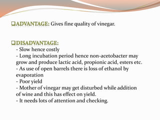 Gives fine quality of vinegar.
- Slow hence costly
- Long incubation period hence non-acetobacter may
grow and produce lactic acid, propionic acid, esters etc.
- As use of open barrels there is loss of ethanol by
evaporation
- Poor yield
- Mother of vinegar may get disturbed while addition
of wine and this has effect on yield.
- It needs lots of attention and checking.
 