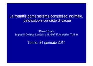 La malattia come sistema complesso: normale,
        patologico e concetto di causa

                       Paolo Vineis
   Imperial College London e HuGeF Foundation Torino


            Torino, 21 gennaio 2011
 