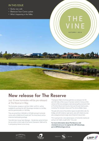 In THIS ISSUE
A u t u m n • 2 0 1 4
T h e
V i n e
• Quirky new café
• Ellenbrook Town Centre update
• What’s happening in the Valley
New release for The Reserve
Just 10 new homesites will be pre-released
at The Reserve in May.
The homesites, ranging in size from 540m2
to 871m2
, will be
available for purchase by LWP Advantage members on 3rd May
and the general public on 10th May.
They are priced from $305,000 to $375,000 and each homesite
comes with a $3000 line of credit with The Vines Resort and an
extensive landscaping package.
Tony McEntee, Group Sales Manager – Residential, said all of these
lots are within a short walk of the future Champions’ Walk and he
is anticipating interest to be strong.
“Champions’ Walk is the linear park that runs between the 9th
and 10th holes of the course. It has been named in honour of the
winners of the two prestigious international golf tournaments held
at The Vines Resort and Country Club over the past twenty years,
including The Heineken Classic and The Johnny Walker Classic.
The park will consist of two distinct spaces located either side of a
bridge, and will include an open picnic area with shade structure
plus a playground and a large area of retained mature trees.
This is going to be a very special space, so homesites nearby are
going to be highly sought after,” Tony said.
For more information about The Reserve, visit
vinesland.com.au or to register for LWP Advantage,
go to LWPAdvantage.com.au
 