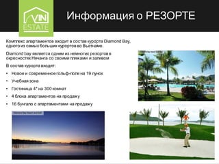 Информация о РЕЗОРТЕ
Комплекс апартаментов входит в состав курорта Diamond Bay,
одного из самых больших курортов во Вьетнаме.
Diamond bay является одним из немногих резортов в
окресностях Нячанга со своими пляжами и заливом
В состав курорта входят:
• Новое и современноегольф-поле на 19 лунок
• Учебная зона
• Гостиница 4* на 300 комнат
• 4 блока апартаментов на продажу
• 16 бунгало с апартаментами на продажу
 