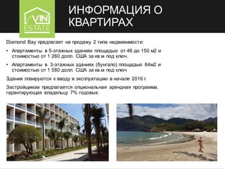 ИНФОРМАЦИЯ О
КВАРТИРАХ
Diamond Bay предлагает на продажу 2 типа недвижимости:
• Апартаменты в 5-этажных зданиях площадью от 46 до 150 м2 и
стоимостью от 1 260 долл. США за кв.м под ключ.
• Апартаменты в 3-этажных зданиях (бунгало) площадью 64м2 и
стоимостью от 1 580 долл. США за кв.м под ключ
Здания плаируются к вводу в эксплуатацию в начале 2016 г.
Застройщиком предлагается опциональная арендная программа,
гарантирующая владельцу 7% годовых.
 