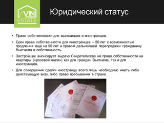 Юридический статус
• Право собственности для вьетнамцев и иностранцев.
• Срок права собственности для иностранцев – 50 лет с возможностью
продления еще на 50 лет и правом дальнейшей перепродажи гражданину
Вьетнама в собственность.
• Застройщик анонсирует выдачу Свидетельтсва на право собственности на
квартиры («розовой книги») как для граждан Вьетнама, так и для
иностранцев.
• Для совершения сделки иностранцу всего лишь необходимо иметь либо
действующую визу, либо право пребывания в стране.
 