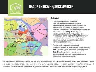 Обзор рынка недвижимости
Выводы:
• По нашему мнению, наиболее
перспективными для инвестиции в
недвижимость являются находящиеся на
небольшом удалении от центра Ханоя
районы. Самым перспективным на наш взгляд
является район Long Bien. Однако
необходимо отметить, что доходы от
инвестиции в этот в район будут зависеть от
темпов его развития. И так же придется
конкурировать с большими проектами
крупных девелоперов.
• Следующий по инвестиционной
привлекательности, находиться район Hoang
Mai ( только вдоль основных трасс) и район
Сao Giai. Эти районы несмотря на
значительный рост цен на недвижимость,
сохраняют потенциал роста.
3й по уровню доходности мы бы расположили район Tay Ho, В нем несмотря на уже высокие цены
на недвижимость, спрос остается стабильным, и доходность от инвестиций в этот район в меньшей
степени зависит от его развития. Однако и цены на землю в нем выше чем в предыдущих 2х.
 
