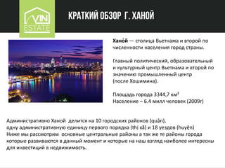 Краткий обзор г. Ханой
Хано́й — столица Вьетнама и второй по
численности населения город страны.
Главный политический, образовательный
и культурный центр Вьетнама и второй по
значению промышленный центр
(после Хошимина).
Площадь города 3344,7 км²
Население – 6.4 милл человек (2009г)
Административно Ханой делится на 10 городских районов (quận),
одну административную единицу первого порядка (thị xã) и 18 уездов (huyện)
Ниже мы рассмотрим основные центральные районы а так же те районы города
которые развиваются в данный момент и которые на наш взгляд наиболее интересны
для инвестиций в недвижимость.
 