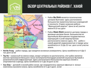Обзор центральных районов г. Ханой
• Район Ba Dinh является политическим
центром Вьетнама: здесь расположено
большинство правительственных учреждений
и посольств. Старое название района -
"Французский квартал”. Цена за м2 участка
земли 8-13 тыс долл
• Район Hoan Kiem является центром города и
деловым центром Ханоя. Большинство из
крупнейших Вьетнамских государственных
корпораций и штаб-квартир банков
располагаются именно здесь. Это район с
самой дорогой недвижимостью в городе цены
колеблются от 15 До 25 тыс долл за м2 участка
земли.
• Hai Ba Trung - район города, где находятся основные университеты. Цены колеблются от 4 До 5
тыс долл за м2
• Tay Ho – названный по имени озера, вокруг которого он располагается, этот район является
местом проживания большого числа экспатриатов благодаря развитой социально-бытовой и
развлекательной инфраструктуре. Здесь располагается большинство крупных отелей и
апартаментов в аренду. Цены колеблются от 3 До 10 долл за м2
• Cau Giay – деловой и жилой район ханоя, где сосредоточены крупные офисные и жилые
комплексы высокого класса. Цены колеблются от 2 до 3 долл. за м2
 