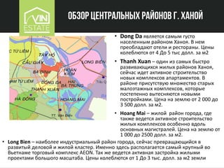 Обзор центральных районов г. Ханой
• Dong Da является самым густо
населенным районом Ханоя. В нем
преобладают отели и рестораны. Цены
колеблются от 4 До 5 тыс долл. за м2
• Thanh Xuan – один из самых быстро
развивающихся жилых районов Ханоя,
сейчас идет активное строительство
новых комплексов апартаментов. В
районе присутствую множество старых
малоэтажных комплексов, которые
постепенно вытесняются новыми
постройками. Цена на землю от 2 000 до
3 500 долл. за м2.
• Hoang Mai – жилой район города, где
также ведется активное строительство
жилых комплексов особенно вдоль
основных магистралей. Цена на землю от
1 000 до 2500 долл. за м2.
• Long Bien – наиболее индустриальный район города, сейчас превращающийся в
развитый деловой и жилой кластер. Именно здесь располагается самый крупный во
Вьетнаме торговый комплекс AEON. Так же ведется активная застройка жилыми
проектами большого масштаба. Цены колеблются от 1 До 3 тыс. долл. за м2 земли
 