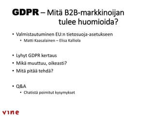 GDPR – Mitä B2B-markkinoijan
tulee huomioida?
• Valmistautuminen EU:n tietosuoja-asetukseen
• Matti Kaasalainen – Elisa Kalliola
• Lyhyt GDPR kertaus
• Mikä muuttuu, oikeasti?
• Mitä pitää tehdä?
• Q&A
• Chatistä poimitut kysymykset
 