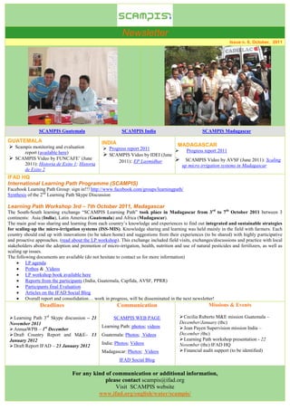 Newsletter
                                                                                                                   Issue n. 6, October, 2011




                SCAMPIS Guatemala                         SCAMPIS India                             SCAMPIS Madagascar

GUATEMALA                                       INDIA
 Scampis monitoring and evaluation                                                    MADAGASCAR
                                                  Progress report 2011                    Progress report 2011
     report (available here)                      SCAMPIS Video by IDEI (June
 SCAMPIS Video by FUNCAFE’ (June                                                         SCAMPIS Video by AVSF (June 2011): Scaling
                                                       2011): EP Laxmidhar
     2011): Historia de Exito 1; Historia                                                 up micro irrigation systems in Madagascar
     de Exito 2
IFAD HQ
International Learning Path Programme (SCAMPIS)
Facebook Learning Path Group: sign in!!! http://www.facebook.com/groups/learningpath/
Synthesis of the 2nd Learning Path Skype Discussion

Learning Path Workshop 3rd – 7th October 2011, Madagascar
The South-South learning exchange “SCAMPIS Learning Path” took place in Madagascar from 3rd to 7th October 2011 between 3
continents: Asia (India), Latin America (Guatemala) and Africa (Madagascar).
The main goal was sharing and learning from each country’s knowledge and experiences to find out integrated and sustainable strategies
for scaling-up the micro-irrigation systems (ISS-MIS). Knowledge sharing and learning was held mainly in the field with farmers. Each
country should end up with innovations (to be taken home) and suggestions from their experiences (to be shared) with highly participative
and proactive approaches. (read about the LP workshop). This exchange included field visits, exchanges/discussions and practice with local
stakeholders about the adoption and promotion of micro-irrigation, health, nutrition and use of natural pesticides and fertilizers, as well as
scaling up issues.
The following documents are available (do not hesitate to contact us for more information)
      LP agenda
      Pothos & Videos
      LP workshop book available here
      Reports from the participants (India, Guatemala, Capfida, AVSF, PPRR)
      Participants final Evaluation
      Articles on the IFAD Social Blog
      Overall report and consolidation… work in progress, will be disseminated in the next newsletter!
                Deadlines                               Communication                                  Missions & Events

 Learning Path 3rd Skype discussion – 21             SCAMPIS WEB PAGE                   Cecilia Ruberto M&E mission Guatemala –
November 2011                                                                           December/January (tbc)
                                                Learning Path: photos; videos            Jean Payen Supervision mission India –
 AnnuaWPB – 1st December
 Draft Country Report and M&E– 13              Guatemala: Photos; Videos               December (tbc)
January 2012                                                                             Learning Path workshop presentation - 22
                                                India: Photos; Videos                   November (tbc) IFAD HQ
 Draft Report IFAD – 23 January 2012
                                                Madagascar: Photos; Videos               Financial audit support (to be identified)
                                                         IFAD Social Blog

                                 For any kind of communication or additional information,
                                              please contact scampis@ifad.org
                                                  Visit SCAMPIS website
                                           www.ifad.org/english/water/scampis/
 