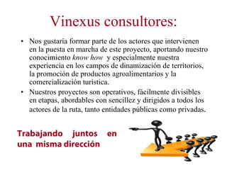 Vinexus consultores:
• Nos gustaría formar parte de los actores que intervienen
  en la puesta en marcha de este proyecto, aportando nuestro
  conocimiento know how y especialmente nuestra
  experiencia en los campos de dinamización de territorios,
  la promoción de productos agroalimentarios y la
  comercialización turística.
• Nuestros proyectos son operativos, fácilmente divisibles
  en etapas, abordables con sencillez y dirigidos a todos los
  actores de la ruta, tanto entidades públicas como privadas.


Trabajando juntos en
una misma dirección
 