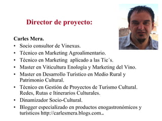 Director de proyecto:

Carles Mera.
• Socio consultor de Vinexus.
• Técnico en Marketing Agroalimentario.
• Técnico en Marketing aplicado a las Tic´s.
• Master en Viticultura Enología y Marketing del Vino.
• Master en Desarrollo Turístico en Medio Rural y
  Patrimonio Cultural.
• Técnico en Gestión de Proyectos de Turismo Cultural.
  Redes, Rutas e Itinerarios Culturales.
• Dinamizador Socio-Cultural.
• Blogger especializado en productos enogastronómicos y
  turísticos http://carlesmera.blogs.com..
 