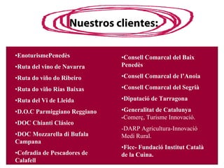 Nuestros clientes:

•EnoturismePenedès            •Consell Comarcal del Baix
•Ruta del vino de Navarra     Penedès

•Ruta do viño do Ribeiro      •Consell Comarcal de l’Anoia

•Ruta do viño Rías Baixas     •Consell Comarcal del Segrià

•Ruta del Vi de Lleida        •Diputació de Tarragona

•D.O.C Parmiggiano Reggiano   •Generalitat de Catalunya
                              -Comerç, Turisme Innovació.
•DOC Chianti Clásico
                              -DARP Agricultura-Innovació
•DOC Mozzarella di Bufala     Medi Rural.
Campana
                              •Ficc- Fundació Institut Català
•Cofradia de Pescadores de    de la Cuina.
Calafell
 