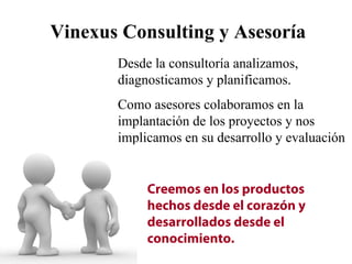 Vinexus Consulting y Asesoría
       Desde la consultoría analizamos,
       diagnosticamos y planificamos.
       Como asesores colaboramos en la
       implantación de los proyectos y nos
       implicamos en su desarrollo y evaluación


            Creemos en los productos
            hechos desde el corazón y
            desarrollados desde el
            conocimiento.
 