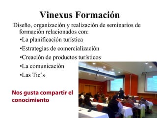 Vinexus Formación
Diseño, organización y realización de seminarios de
  formación relacionados con:
  •La planificación turística
  •Estrategias de comercialización
  •Creación de productos turísticos
  •La comunicación
  •Las Tic´s

Nos gusta compartir el
conocimiento
 