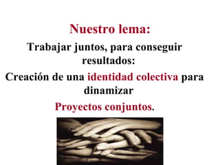 Nuestro lema:
    Trabajar juntos, para conseguir
               resultados:
Creación de una identidad colectiva para
               dinamizar
         Proyectos conjuntos.
 