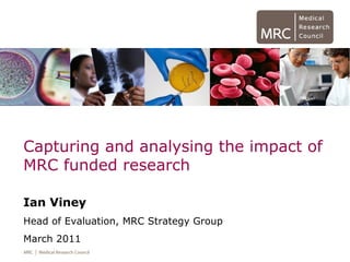 Capturing and analysing the impact of
MRC funded research
Ian Viney
Head of Evaluation, MRC Strategy Group
March 2011
 
