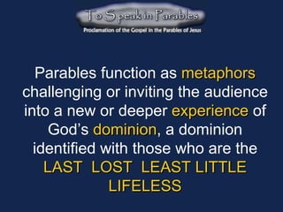 Parables function as   metaphors   challenging or inviting the audience into a new or deeper   experience   of God’s   dominion , a dominion identified with those who are the LAST  LOST  LEAST LITTLE LIFELESS 