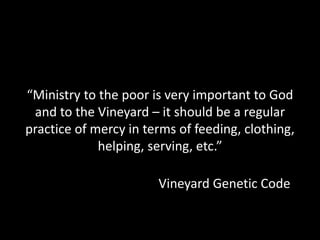 “Ministry to the poor is very important to God
and to the Vineyard – it should be a regular
practice of mercy in terms of feeding, clothing,
helping, serving, etc.”
Vineyard Genetic Code
 