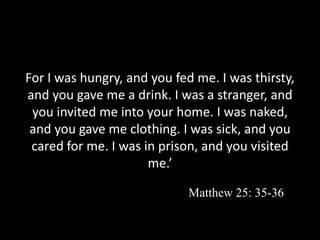 For I was hungry, and you fed me. I was thirsty,
and you gave me a drink. I was a stranger, and
you invited me into your home. I was naked,
and you gave me clothing. I was sick, and you
cared for me. I was in prison, and you visited
me.’
Matthew 25: 35-36
 