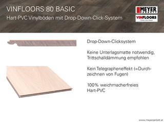 www.meyerparkett.at
Drop-Down-Clicksystem
Keine Unterlagsmatte notwendig,
Trittschalldämmung empfohlen
Kein Telegrapheneffekt (=Durch-
zeichnen von Fugen)
100% weichmacherfreies
Hart-PVC
VINFLOORS
Helden des Alltags
VINFLOORS 80 BASIC
Hart-PVC Vinylböden mit Drop-Down-Click-System
 