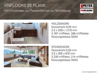 www.meyerparkett.at
HOLZDEKORE
Nutzschicht 0,55 mm
2,5 x 229 x 1.219 mm
2,787 m²/Paket, 268 m²/Palette
Nutzungsklasse 33/42
STEINDEKORE
Nutzschicht 0,55 mm
2,5 x 305 x 610 mm
2,230 m²/Paket, 214 m²/Palette
Nutzungsklasse 33/42
VINFLOORS
Helden des Alltags
VINFLOORS 25 PLANK
Voll-Vinylböden im Plankenformat zur Verklebung
 