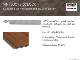 www.meyerparkett.at
VINFLOORS 50 LOCK
Klassische Voll-Vinylböden mit 5G Click-System
100% reines Vinyl gewährleistet
eine hohe Festigkeit der Click-Ver-
bindung
Frei von Schadstoffen
In klassichen Dielen- und Stein-/
Fliesenformaten
Dekore wie bei PLANK
VINFLOORS
Helden des Alltags
 