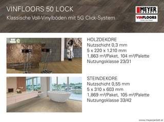 www.meyerparkett.at
HOLZDEKORE
Nutzschicht 0,3 mm
5 x 220 x 1.210 mm
1,863 m²/Paket, 104 m²/Palette
Nutzungsklasse 23/31
STEINDEKORE
Nutzschicht 0,55 mm
5 x 310 x 603 mm
1,869 m²/Paket, 105 m²/Palette
Nutzungsklasse 33/42
VINFLOORS 50 LOCK
Klassische Voll-Vinylböden mit 5G Click-System VINFLOORS
Helden des Alltags
 