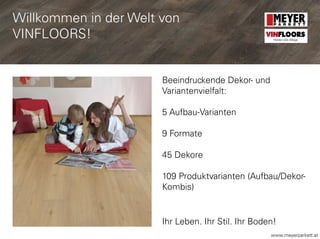 www.meyerparkett.at
Beeindruckende Dekor- und
Variantenvielfalt:
5 Aufbau-Varianten
9 Formate
45 Dekore
109 Produktvarianten (Aufbau/Dekor-
Kombis)
Ihr Leben. Ihr Stil. Ihr Boden!
VINFLOORS
Helden des Alltags
Willkommen in der Welt von
VINFLOORS!
 