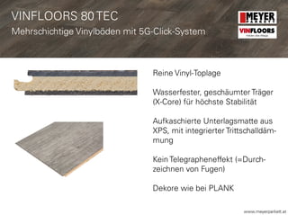 www.meyerparkett.at
Reine Vinyl-Toplage
Wasserfester, geschäumter Träger
(X-Core) für höchste Stabilität
Aufkaschierte Unterlagsmatte aus
XPS, mit integrierter Trittschalldäm-
mung
Kein Telegrapheneffekt (=Durch-
zeichnen von Fugen)
Dekore wie bei PLANK
VINFLOORS 80 TEC
Mehrschichtige Vinylböden mit 5G-Click-System VINFLOORS
Helden des Alltags
 