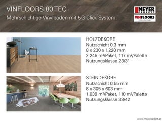 www.meyerparkett.at
HOLZDEKORE
Nutzschicht 0,3 mm
8 x 230 x 1.220 mm
2,245 m²/Paket, 117 m²/Palette
Nutzungsklasse 23/31
STEINDEKORE
Nutzschicht 0,55 mm
8 x 305 x 603 mm
1,839 m²/Paket, 110 m²/Palette
Nutzungsklasse 33/42
VINFLOORS 80 TEC
Mehrschichtige Vinylböden mit 5G-Click-System VINFLOORS
Helden des Alltags
 
