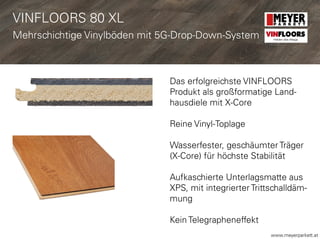 www.meyerparkett.at
Das erfolgreichste VINFLOORS
Produkt als großformatige Land-
hausdiele mit X-Core
Reine Vinyl-Toplage
Wasserfester, geschäumter Träger
(X-Core) für höchste Stabilität
Aufkaschierte Unterlagsmatte aus
XPS, mit integrierter Trittschalldäm-
mung
Kein Telegrapheneffekt
VINFLOORS 80 XL
Mehrschichtige Vinylböden mit 5G-Drop-Down-System VINFLOORS
Helden des Alltags
 