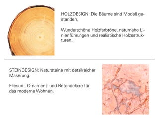 www.meyerparkett.at
HOLZDESIGN: Die Bäume sind Modell ge-
standen.
Wunderschöne Holzfarbtöne, naturnahe Li-
nienführungen und realistische Holzsstruk-
turen.
STEINDESIGN: Natursteine mit detailreicher
Maserung.
Fliesen-, Ornament- und Betondekore für
das moderne Wohnen.
 