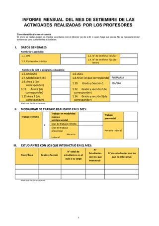 INFORME MENSUAL DEL MES DE SETIEMBRE DE LAS
ACTIVIDADES REALIZADAS POR LOS PROFESORES
Consideracióna tener encuenta:
El envío se realiza según los medios acordados con el Director (a) de la IE o quien haga sus veces. No es necesario incluir
evidencias para sustentar las actividades.
I. DATOS GENERALES
Nombresy apellidos:
1.1. DNI 1.2. N° de teléfono celular
1.3. Correo electrónico
1.4. N° de teléfono fijo (de
tener)
Nombre de la IE o programa educativo:
1.5. DRE/GRE 1.6.UGEL
1.7. Modalidad /IIEE 1.8.Nivel (el que corresponda) PRIMARIA
1.9. Área1 (de
corresponder)
1.10. Grado y Sección 1: 5to/6to
1.11. Área2 (de
corresponder)
1.12. Grado y sección 2(de
corresponder)
1.13.Área 3 (de
corresponder)
1.14. Grado y sección 3 (de
corresponder)
Añadir más filas de ser necesario
II. MODALIDAD DE TRABAJO REALIZADO EN EL MES:
Trabajo remoto
X
Trabajo en modalidad
mixta o
semipresencial
Trabajo
presencial
Días de trabajo remoto
Horario laboral
Días detrabajo
presencial
Horario
laboral
III. ESTUDIANTES CON LOS QUE INTERACTUÓ EN EL MES:
Nivel/Área Grado y Sección
N° total de
estudiantes en el
aula a su cargo
N°
Estudiantes
con los que
interactuó
N° de estudiantes con los
que no interactuó
Añadir más filas de ser necesario
1
 