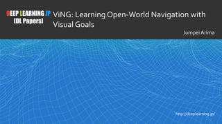 1
DEEP LEARNING JP
[DL Papers]
http://deeplearning.jp/
ViNG: Learning Open-World Navigation with
Visual Goals
Jumpei Arima
 
