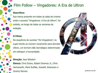 Film Follow – Vingadores: A Era de Ultron
Descritivo:
Sua marca presente em todas as salas de cinema
onde o sucesso “Vingadores: A Era de Ultron”, for
exibido, ao longo de todas as semanas de
exibição.
O Filme:
Na sequência do sucesso “Os Vingadores”, os
super-heróis se reúnem novamente para derrotar
Ultron, um terrível vilão tecnológico determinado
em extinguir a humanidade.
Direção: Joss Whedon
Elenco: Chris Evans, Robert Downey Jr., Chris
Hemsworth, Mark Ruffalo, Scarlett Johansson e
Jeremy Renner.
 