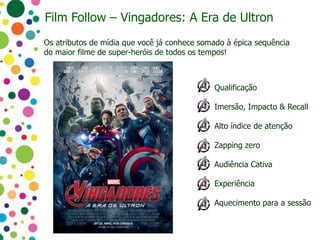 Qualificação
Imersão, Impacto & Recall
Alto índice de atenção
Zapping zero
Audiência Cativa
Experiência
Aquecimento para a sessão
Os atributos de mídia que você já conhece somado à épica sequência
do maior filme de super-heróis de todos os tempos!
Film Follow – Vingadores: A Era de Ultron
 