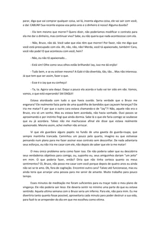 parar, diga que vai comprar qualquer coisa, sei lá, inventa alguma coisa, ele vai sair com você,
e daí: CABUM! Sua recente esposa voa pelos ares e o dinheiro é nosso! Alguma duvida?
- Ela tem mesmo que morrer? Quero dizer, não poderíamos modificar o contrato para
ela me dar o dinheiro, mas continuar viva? Sabe, eu não queria que nada acontecesse com ela.
- Não, Bruce, não dá. Você sabe que elas têm que morrer! Por favor, não me diga que
você está preocupado com ela. Ah, não, não, não! Merda, você tá apaixonado, também! Cara,
você não pode! O que aconteceu com você, hein?
- Não, eu não tô apaixonado...
- Está sim! Olhe como seus olhos estão brilhando! Jay, isso me dá enjôo!
- Tudo bem, e se eu estiver mesmo? A Gabi é tão divertida, tão, tão... Mas não interessa.
Já que tem que ser assim, fazer o que.
- Esse é o Jay que eu conheço!
- Ta, ta. Agora saia daqui. Daqui a pouco ela acorda e tudo vai ter sido em vão. Vamos,
vamos, o que está esperando! SAI DAQUI!
Estava atordoada com tudo o que havia ouvido. Seria verdade que o Bruce me
enganara? Ele realmente fazia parte de uma quadrilha de bandidos que caçavam heranças? Ele
iria me matar? E por que o outro cara estava chamando-o de “Jay”?! Não, aquele não era o
Bruce, era só um sonho. Mas eu estava bem acordada, não havia sonhado. Ouvi passos se
aproximando e por instinto fingi que ainda dormia. Sabe lá o que ele faria comigo se soubesse
que eu já acordara. Talvez não me machucasse afinal ele disse que estava realmente
apaixonado. Mesmo assim, achei melhor não arriscar.
Vi que ele guardara alguns papéis no fundo de uma gaveta do guarda-roupa, que
sempre mantinha trancada. Caminhou um pouco pelo quarto, imagino eu que estivesse
pensando num plano para me fazer assinar esse contrato sem desconfiar. De nada adiantaria
seus esforços, eu não iria me casar com ele, não depois de saber que ele ia me matar!
O meu único problema seria como fazer isso. Ele não poderia saber que eu descobrira
seus verdadeiros objetivos para comigo, ou, suponho eu, seus amiguinhos dariam “um jeito”
em mim. O que poderia fazer, então? Diria que não tinha certeza quanto os meus
sentimentos? Oi, Bruce, não posso me casar com você porque depois de quatro anos eu ainda
não sei se te amo. Ok, fora de cogitação. Encontrei outro cara? Talvez até funcionasse, mas eu
ainda teria que arranjar uma pessoa para me servir de amante. Muito trabalho para pouco
tempo.
Esses minutos de meditação me foram suficientes para eu traçar todo o meu plano de
vingança. Ele não poderia sair ileso. Ele deveria sentir no mínimo uma parte do que eu estava
sentindo. Aquela ultima semana com o Bruce seria um inferno. Para ele, não para mim. Eu me
divertiria tanto quanto fosse possível, aproveitaria cada minuto para poder destruir a sua vida,
para fazê-lo se arrepender do dia em que me escolheu como vitima.
 