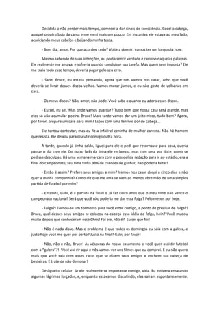 Decidida a não perder mais tempo, comecei a dar sinais de consciência. Cocei a cabeça,
apalpei o outro lado da cama e me mexi mais um pouco. Em instantes ele estava ao meu lado,
acariciando meus cabelos e beijando minha testa.
- Bom dia, amor. Por que acordou cedo? Volte a dormir, vamos ter um longo dia hoje.
Mesmo sabendo de suas intenções, eu podia sentir verdade e carinho naquelas palavras.
Ele realmente me amava, e sofreria quando concluísse sua tarefa. Mas quem sem importa? Ele
me traiu todo esse tempo, deveria pagar pelo seu erro.
- Sabe, Bruce, eu estava pensando, agora que nós vamos nos casar, acho que você
deveria se livrar desses discos velhos. Vamos morar juntos, e eu não gosto de velharias em
casa.
- Os meus discos? Não, amor, não pode. Você sabe o quanto eu adoro esses discos.
- Eu sei, eu sei. Mas onde vamos guardar? Tudo bem que nossa casa será grande, mas
eles só vão acumular poeira, Bruce! Mais tarde vamos dar um jeito nisso, tudo bem? Agora,
por favor, prepare um café para mim? Estou com uma terrível dor de cabeça...
Ele tentou contestar, mas eu fiz a infalível ceninha de mulher carente. Não há homem
que resista. Ele deixou para discutir comigo outra hora.
À tarde, quando já tinha saído, liguei para ele e pedi que retornasse para casa, queria
passar o dia com ele. Do outro lado da linha ele reclamou, mas com uma voz doce, como se
pedisse desculpas. Há uma semana marcara com o pessoal da redação para ir ao estádio, era a
final do campeonato, seu time tinha 93% de chances de ganhar, não poderia faltar!
- Então é assim? Prefere seus amigos a mim? Iremos nos casar daqui a cinco dias e não
quer a minha companhia? Como diz que me ama se nem ao menos abre mão de uma simples
partida de futebol por mim?
- Entenda, Gabi, é a partida da final! E já faz cinco anos que o meu time não vence o
campeonato nacional! Será que você não poderia me dar essa folga? Pelo menos por hoje.
- Folga?! Tornou-se um tormento para você estar comigo, a ponto de precisar de folga?!
Bruce, qual desses seus amigos te colocou na cabeça essa idéia de folga, hein? Você mudou
muito depois que conheceram esse Chris! Foi ele, não é? Eu sei que foi!
- Não é nada disso. Mas o problema é que todos os domingos eu saia com a galera, e
justo hoje você me quer por perto? Justo na final? Gabi, por favor!
- Não, não e não, Bruce! Às vésperas do nosso casamento e você quer assistir futebol
com a “galera”?! Você vai vir aqui e nós vamos ver uns filmes que eu comprei. E eu não quero
mais que você saia com esses caras que se dizem seus amigos e enchem sua cabeça de
besteiras. E trate de não demorar!
Desliguei o celular. Se ele realmente se importasse comigo, viria. Eu estivera ensaiando
algumas lágrimas forçadas, e, enquanto estávamos discutindo, elas saíram espontaneamente.
 